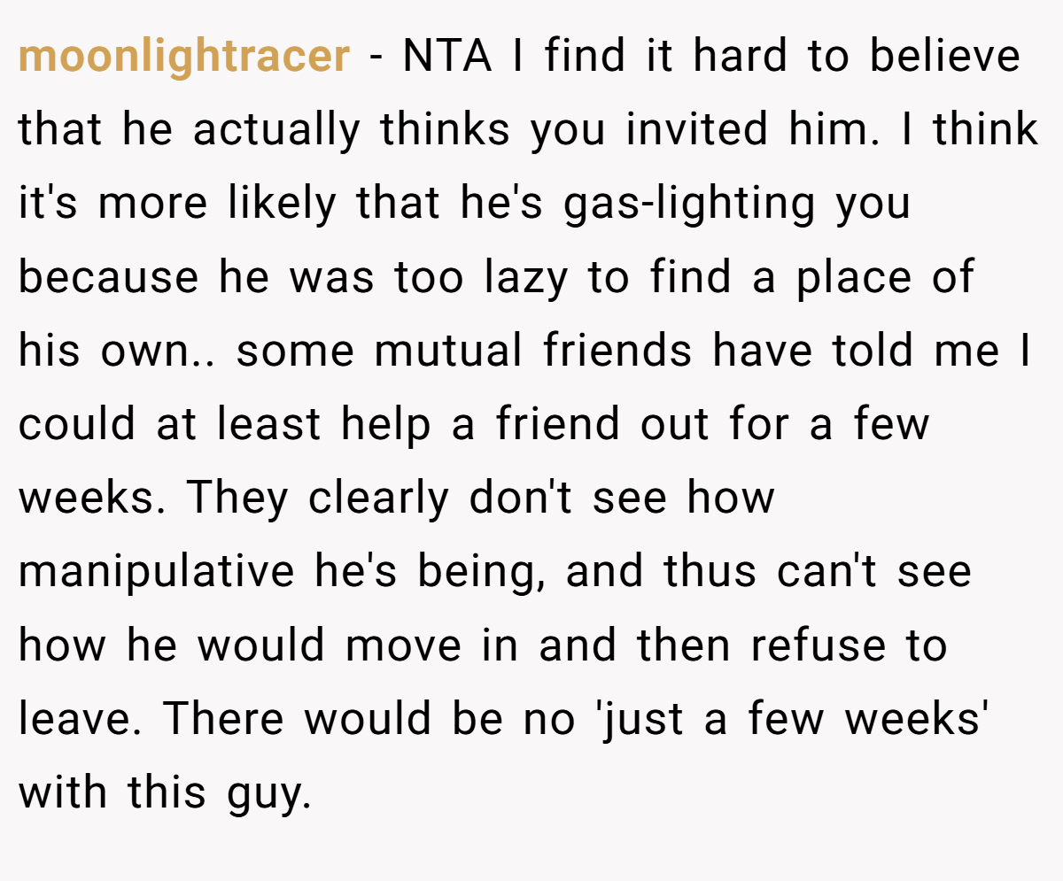 moonlightracer − NTA I find it hard to believe that he actually thinks you invited him. I think it's more likely that he's gas-lighting you because he was too lazy to find a place of his own.. some mutual friends have told me I could at least help a friend out for a few weeks. They clearly don't see how manipulative he's being, and thus can't see how he would move in and then refuse to leave. There would be no 'just a few weeks' with this guy.
