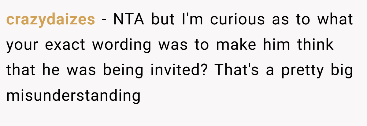 crazydaizes − NTA but I'm curious as to what your exact wording was to make him think that he was being invited? That's a pretty big misunderstanding