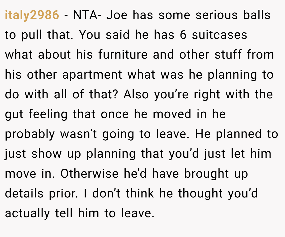 italy2986 − NTA- Joe has some serious balls to pull that. You said he has 6 suitcases what about his furniture and other stuff from his other apartment what was he planning to do with all of that? Also you’re right with the gut feeling that once he moved in he probably wasn’t going to leave. He planned to just show up planning that you’d just let him move in. Otherwise he’d have brought up details prior. I don’t think he thought you’d actually tell him to leave.