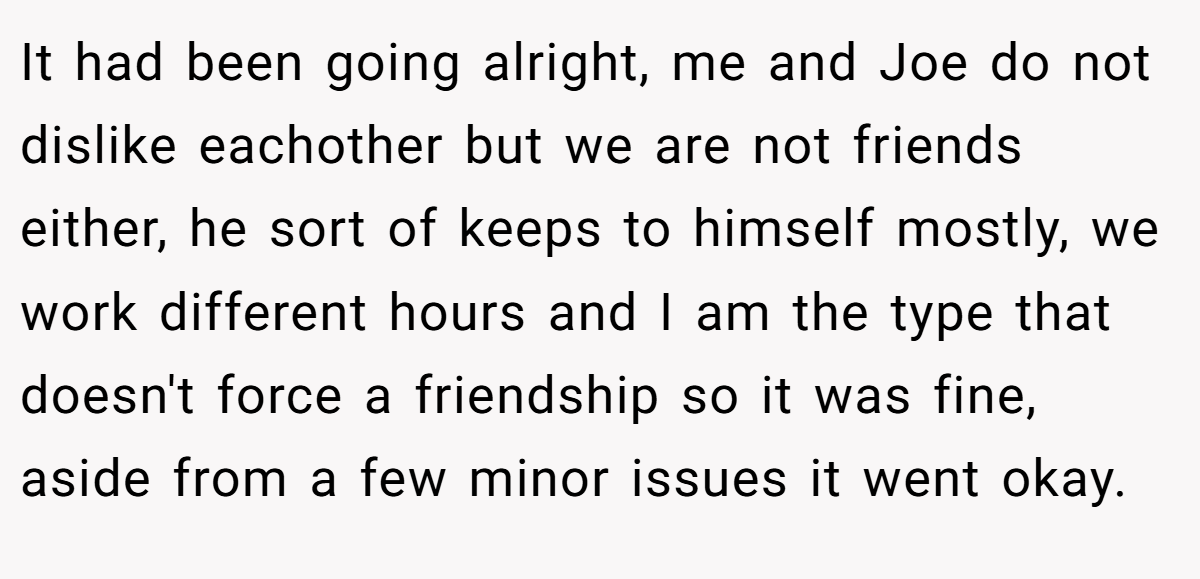 It had been going alright, me and Joe do not dislike eachother but we are not friends either, he sort of keeps to himself mostly, we work different hours and I am the type that doesn't force a friendship so it was fine, aside from a few minor issues it went okay.