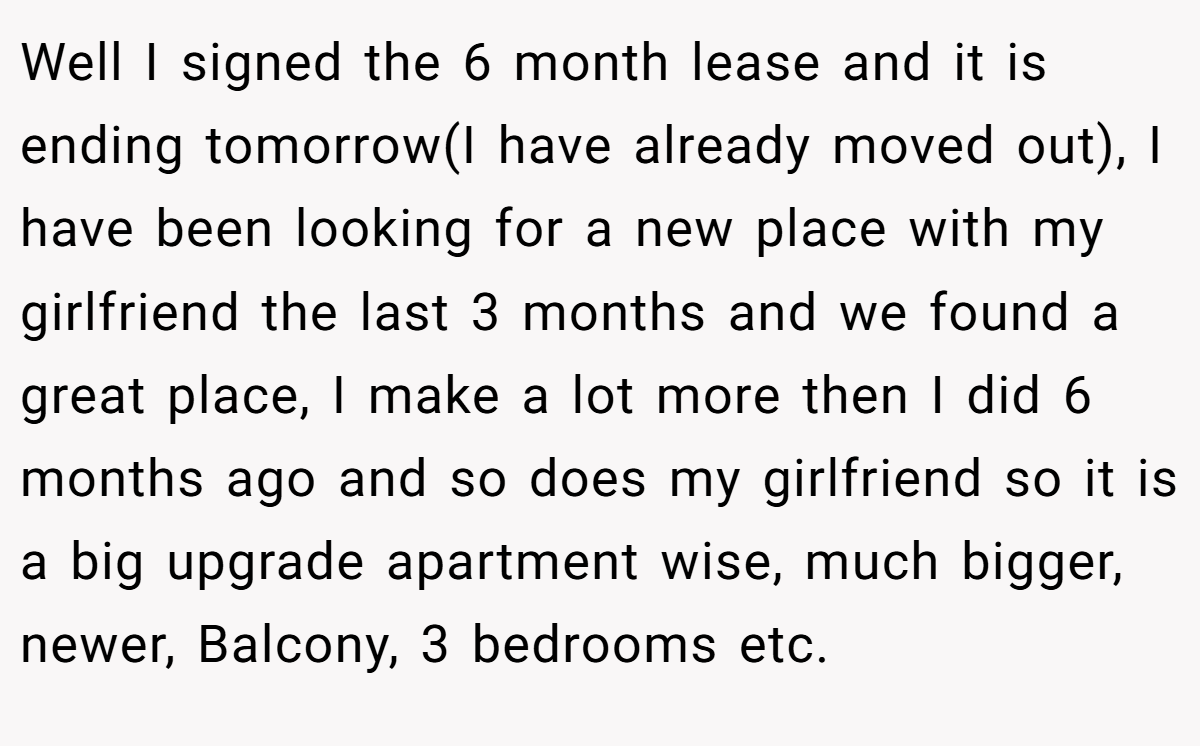 Well I signed the 6 month lease and it is ending tomorrow(I have already moved out), I have been looking for a new place with my girlfriend the last 3 months and we found a great place, I make a lot more then I did 6 months ago and so does my girlfriend so it is a big upgrade apartment wise, much bigger, newer, Balcony, 3 bedrooms etc.