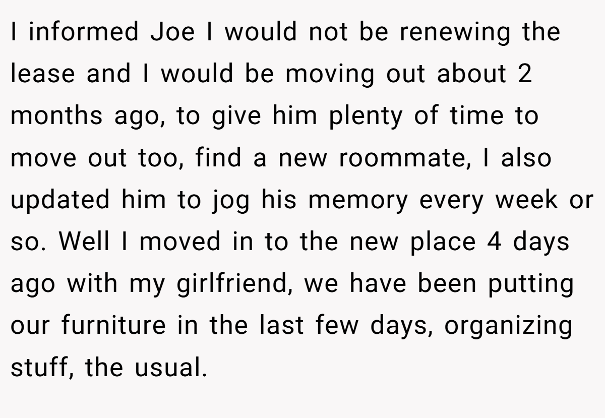 I informed Joe I would not be renewing the lease and I would be moving out about 2 months ago, to give him plenty of time to move out too, find a new roommate, I also updated him to jog his memory every week or so. Well I moved in to the new place 4 days ago with my girlfriend, we have been putting our furniture in the last few days, organizing stuff, the usual.