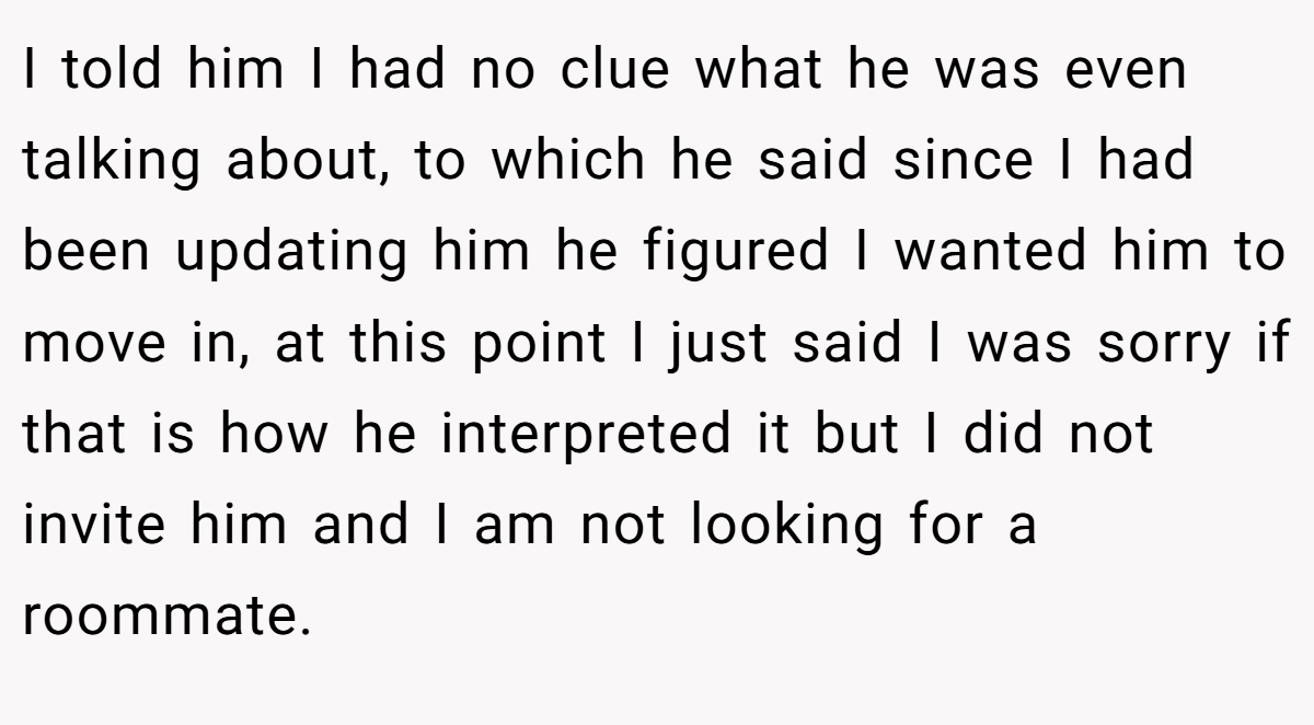 I told him I had no clue what he was even talking about, to which he said since I had been updating him he figured I wanted him to move in, at this point I just said I was sorry if that is how he interpreted it but I did not invite him and I am not looking for a roommate.