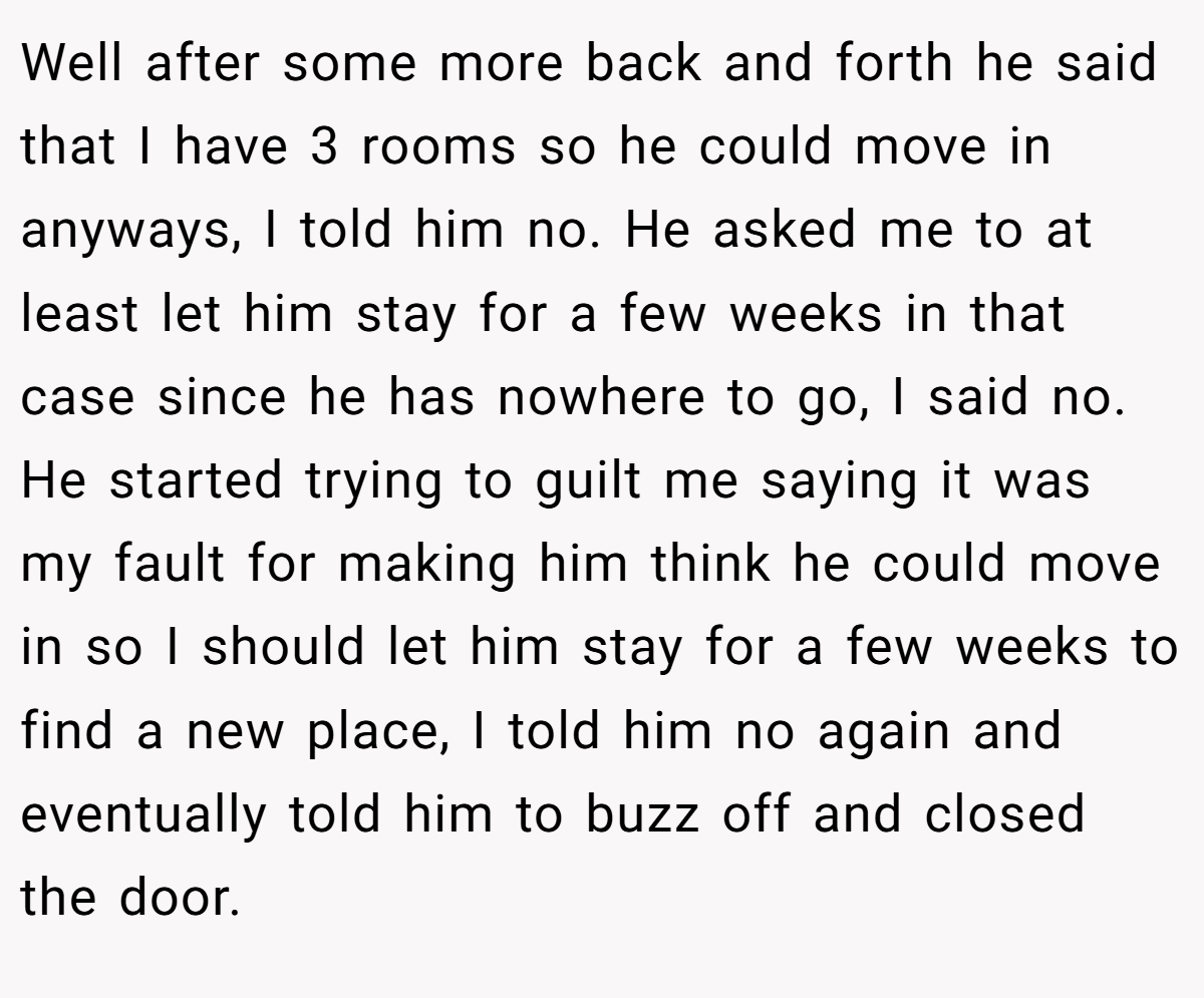 Well after some more back and forth he said that I have 3 rooms so he could move in anyways, I told him no. He asked me to at least let him stay for a few weeks in that case since he has nowhere to go, I said no. He started trying to guilt me saying it was my fault for making him think he could move in so I should let him stay for a few weeks to find a new place, I told him no again and eventually told him to buzz off and closed the door.