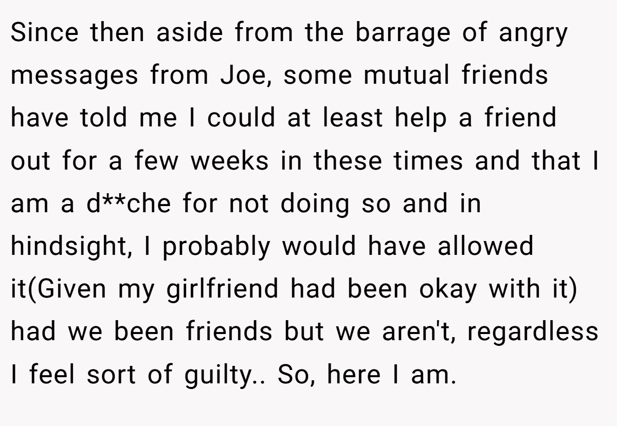 Since then aside from the barrage of angry messages from Joe, some mutual friends have told me I could at least help a friend out for a few weeks in these times and that I am a d**che for not doing so and in hindsight, I probably would have allowed it(Given my girlfriend had been okay with it) had we been friends but we aren't, regardless I feel sort of guilty.. So, here I am.