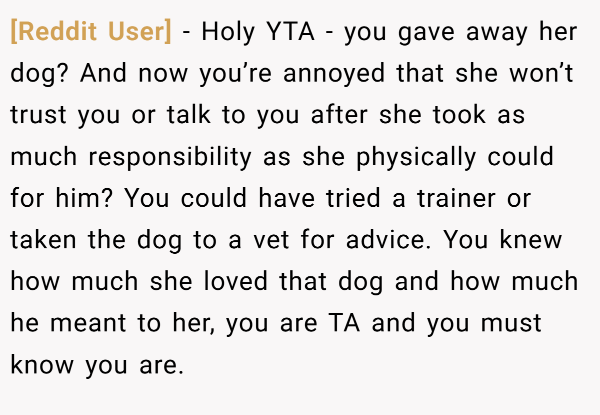 [Reddit User] − Holy YTA - you gave away her dog? And now you’re annoyed that she won’t trust you or talk to you after she took as much responsibility as she physically could for him? You could have tried a trainer or taken the dog to a vet for advice. You knew how much she loved that dog and how much he meant to her, you are TA and you must know you are.
