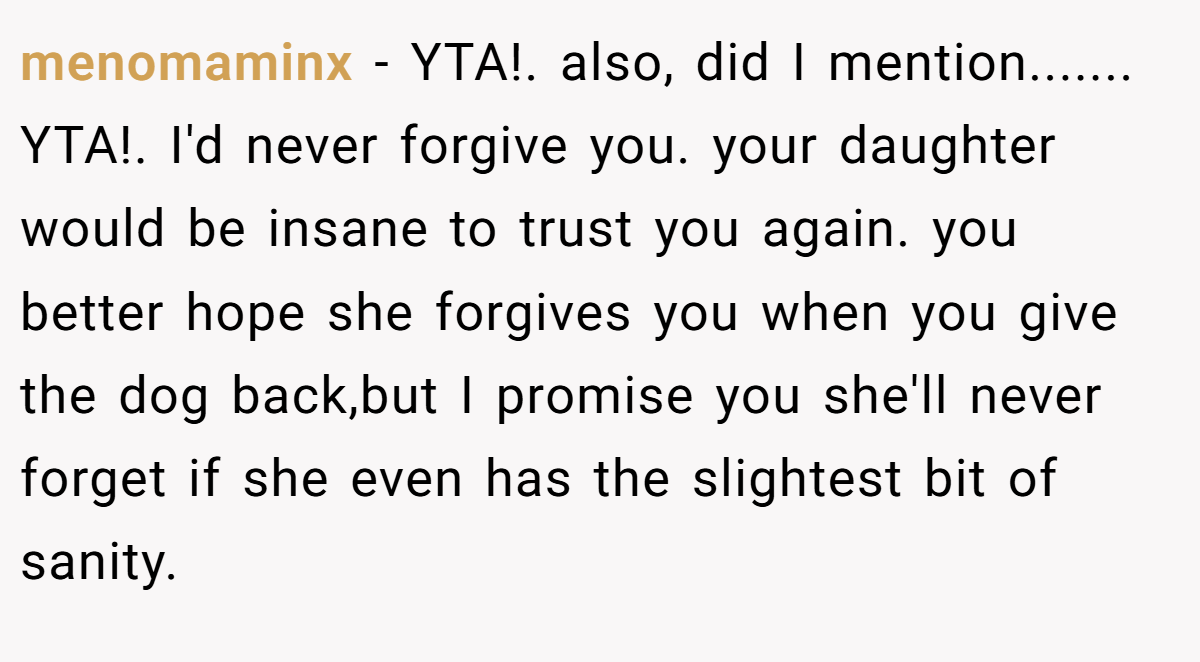menomaminx  - YTA!. also, did I mention....... YTA!. I'd never forgive you. your daughter would be insane to trust you again. you better hope she forgives you when you give the dog back,but I promise you she'll never forget if she even has the slightest bit of sanity.