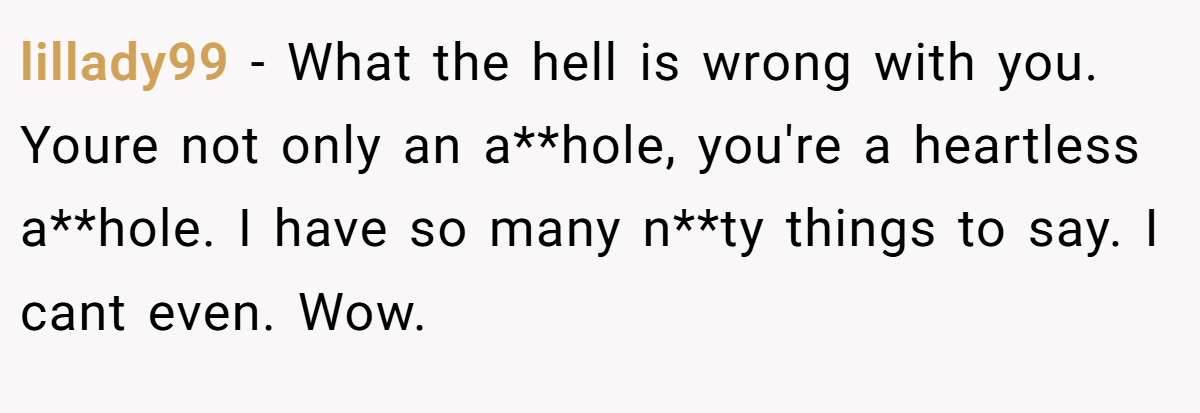 lillady99 − What the hell is wrong with you. Youre not only an a**hole, you're a heartless a**hole. I have so many n**ty things to say. I cant even. Wow.