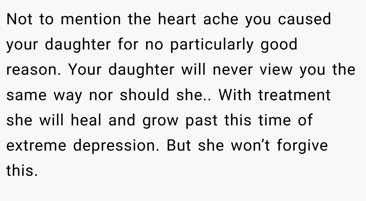 Not to mention the heart ache you caused your daughter for no particularly good reason. Your daughter will never view you the same way nor should she.. With treatment she will heal and grow past this time of extreme depression. But she won’t forgive this.