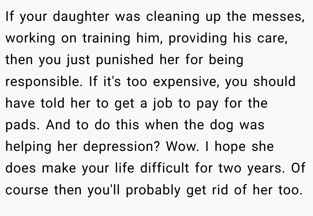 If your daughter was cleaning up the messes, working on training him, providing his care, then you just punished her for being responsible. If it's too expensive, you should have told her to get a job to pay for the pads. And to do this when the dog was helping her depression? Wow. I hope she does make your life difficult for two years. Of course then you'll probably get rid of her too.