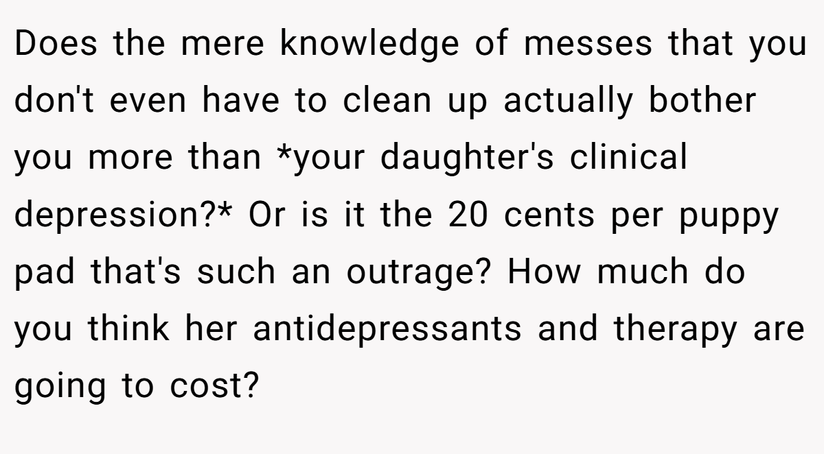 Does the mere knowledge of messes that you don't even have to clean up actually bother you more than *your daughter's clinical depression?* Or is it the 20 cents per puppy pad that's such an outrage? How much do you think her antidepressants and therapy are going to cost?