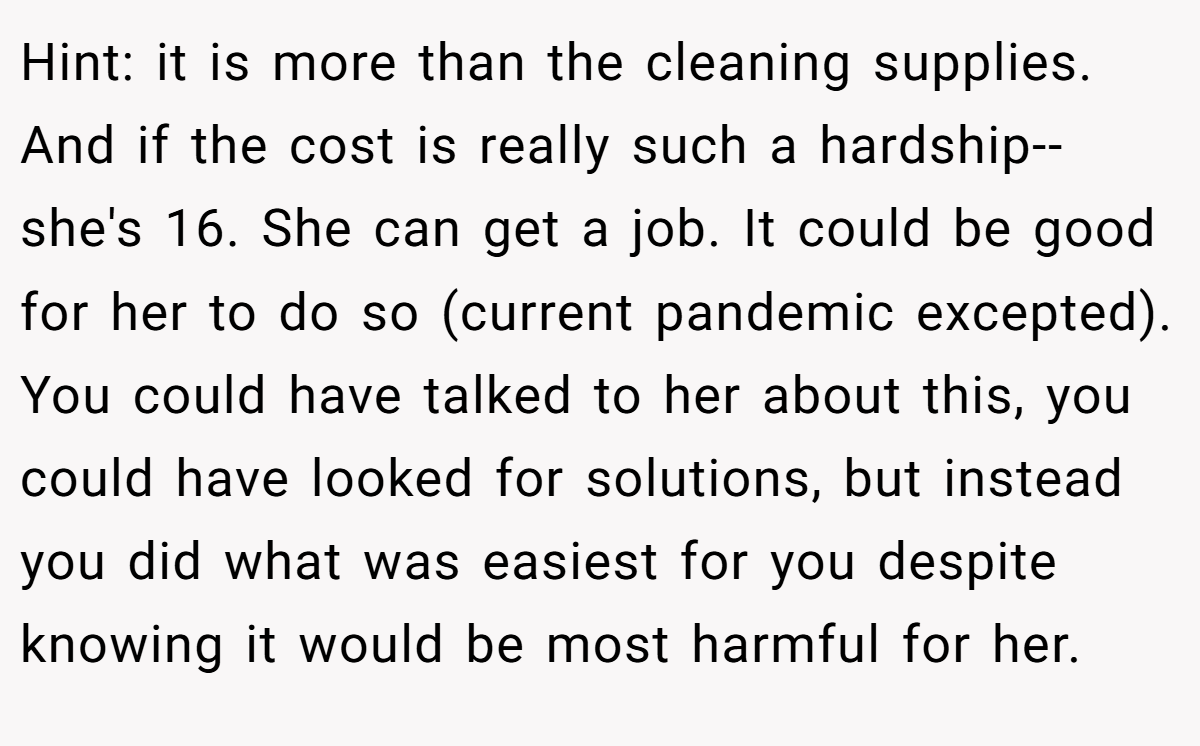 Hint: it is more than the cleaning supplies. And if the cost is really such a hardship--she's 16. She can get a job. It could be good for her to do so (current pandemic excepted). You could have talked to her about this, you could have looked for solutions, but instead you did what was easiest for you despite knowing it would be most harmful for her.
