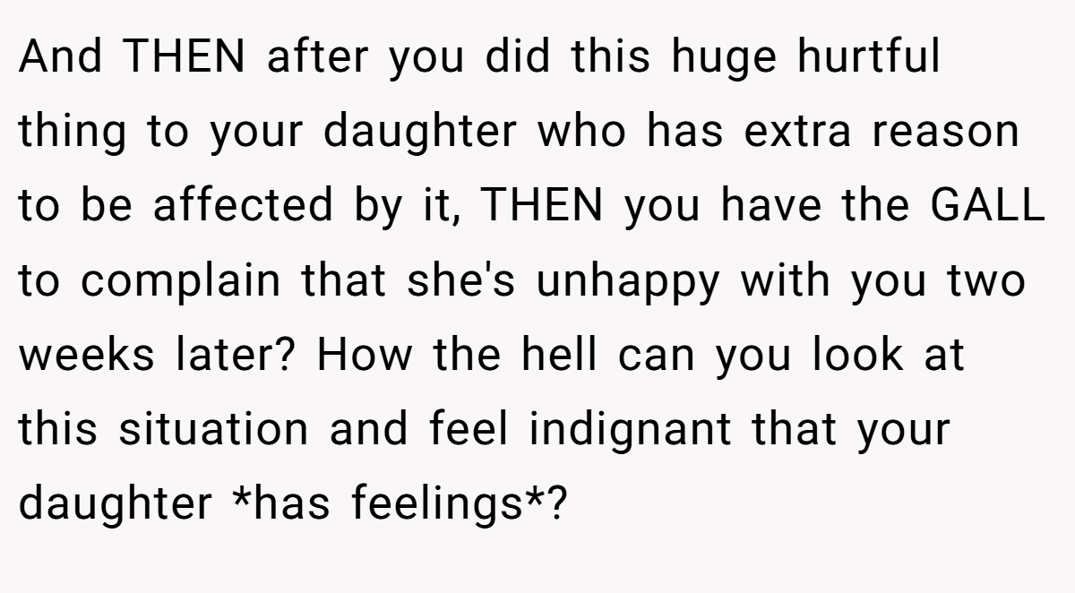 And THEN after you did this huge hurtful thing to your daughter who has extra reason to be affected by it, THEN you have the GALL to complain that she's unhappy with you two weeks later? How the hell can you look at this situation and feel indignant that your daughter *has feelings*?
