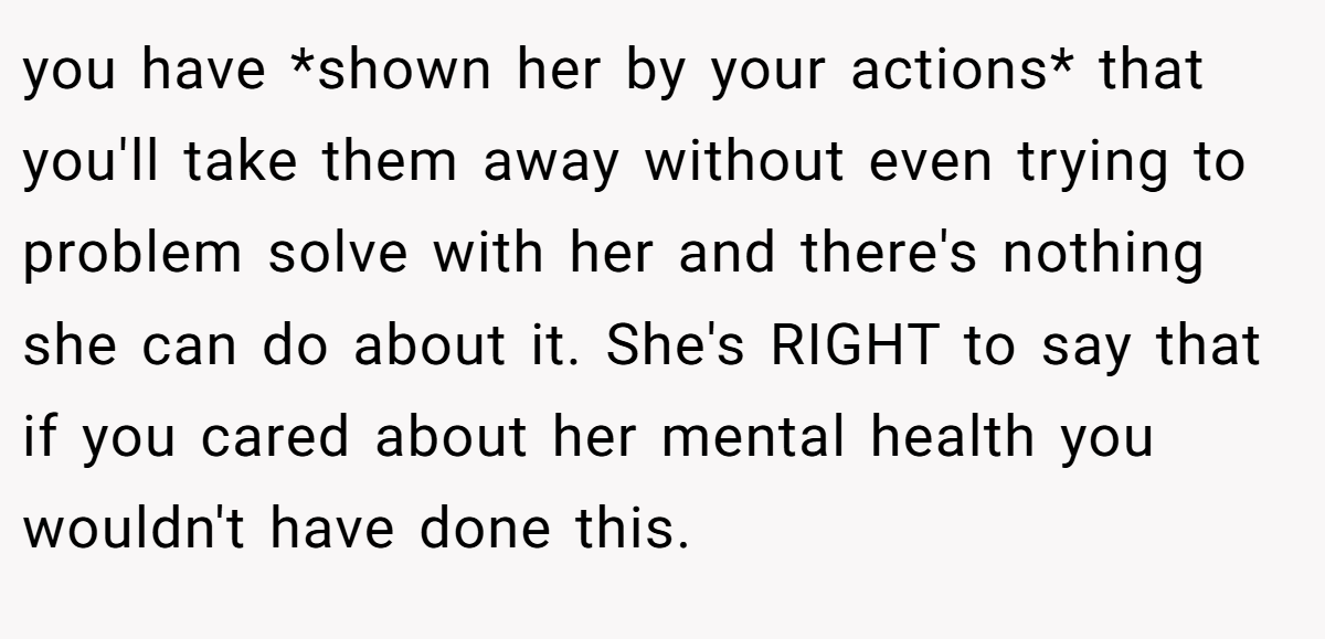 you have *shown her by your actions* that you'll take them away without even trying to problem solve with her and there's nothing she can do about it. She's RIGHT to say that if you cared about her mental health you wouldn't have done this.