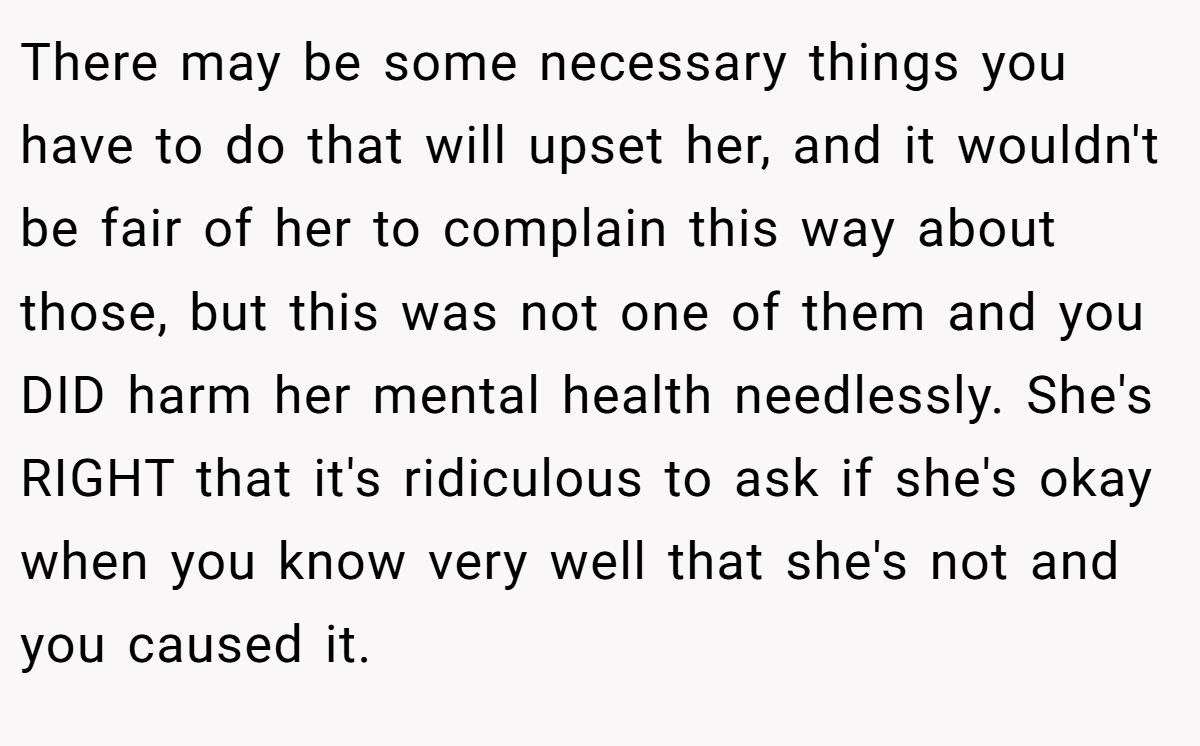 There may be some necessary things you have to do that will upset her, and it wouldn't be fair of her to complain this way about those, but this was not one of them and you DID harm her mental health needlessly. She's RIGHT that it's ridiculous to ask if she's okay when you know very well that she's not and you caused it.