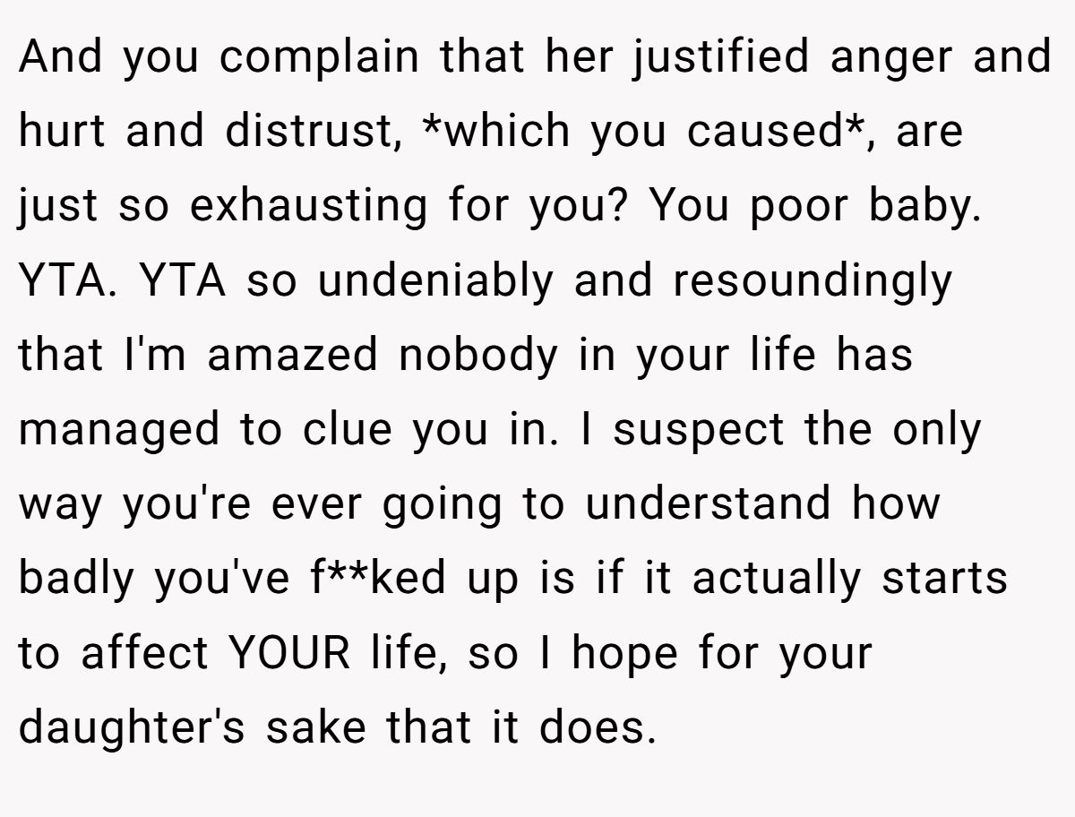 And you complain that her justified anger and hurt and distrust, *which you caused*, are just so exhausting for you? You poor baby. YTA. YTA so undeniably and resoundingly that I'm amazed nobody in your life has managed to clue you in. I suspect the only way you're ever going to understand how badly you've f**ked up is if it actually starts to affect YOUR life, so I hope for your daughter's sake that it does.