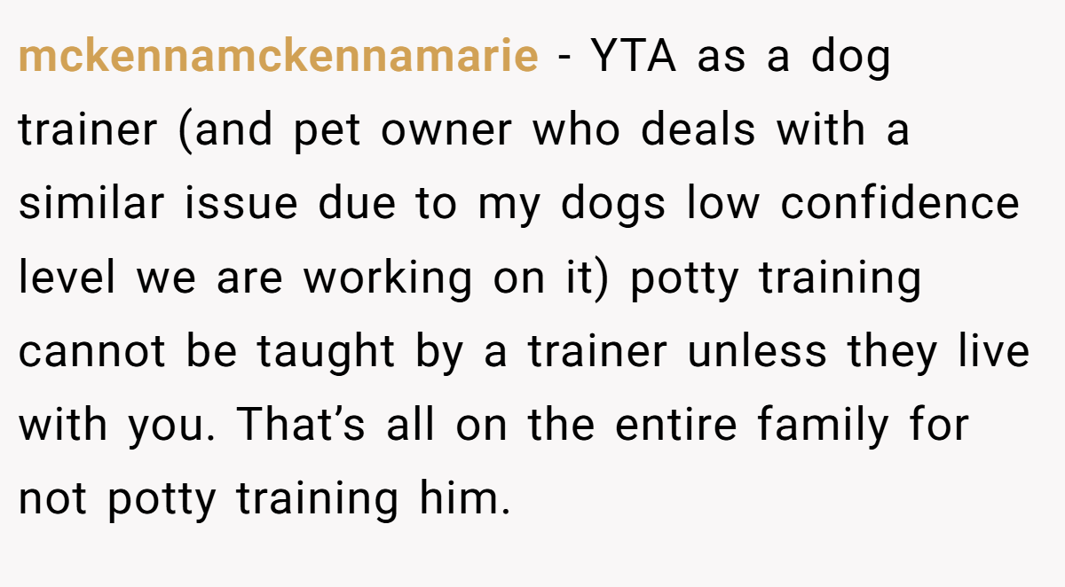 mckennamckennamarie − YTA as a dog trainer (and pet owner who deals with a similar issue due to my dogs low confidence level we are working on it) potty training cannot be taught by a trainer unless they live with you. That’s all on the entire family for not potty training him.