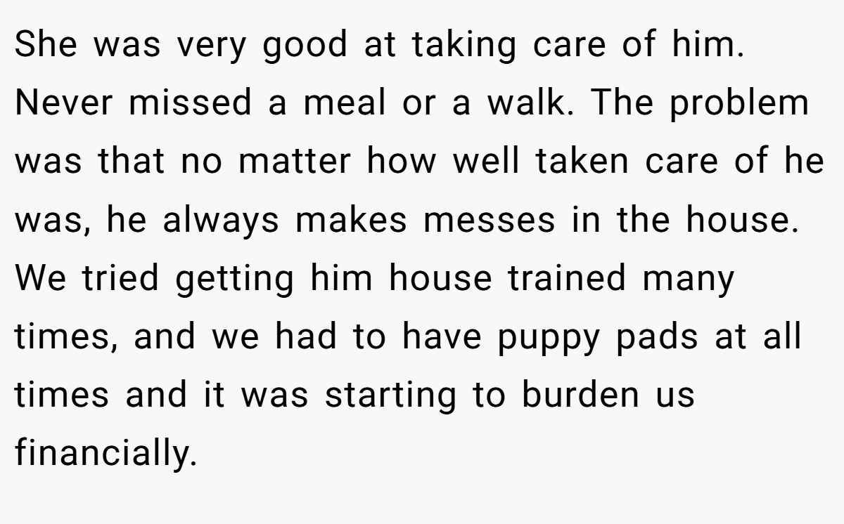 She was very good at taking care of him. Never missed a meal or a walk. The problem was that no matter how well taken care of he was, he always makes messes in the house. We tried getting him house trained many times, and we had to have puppy pads at all times and it was starting to burden us financially.