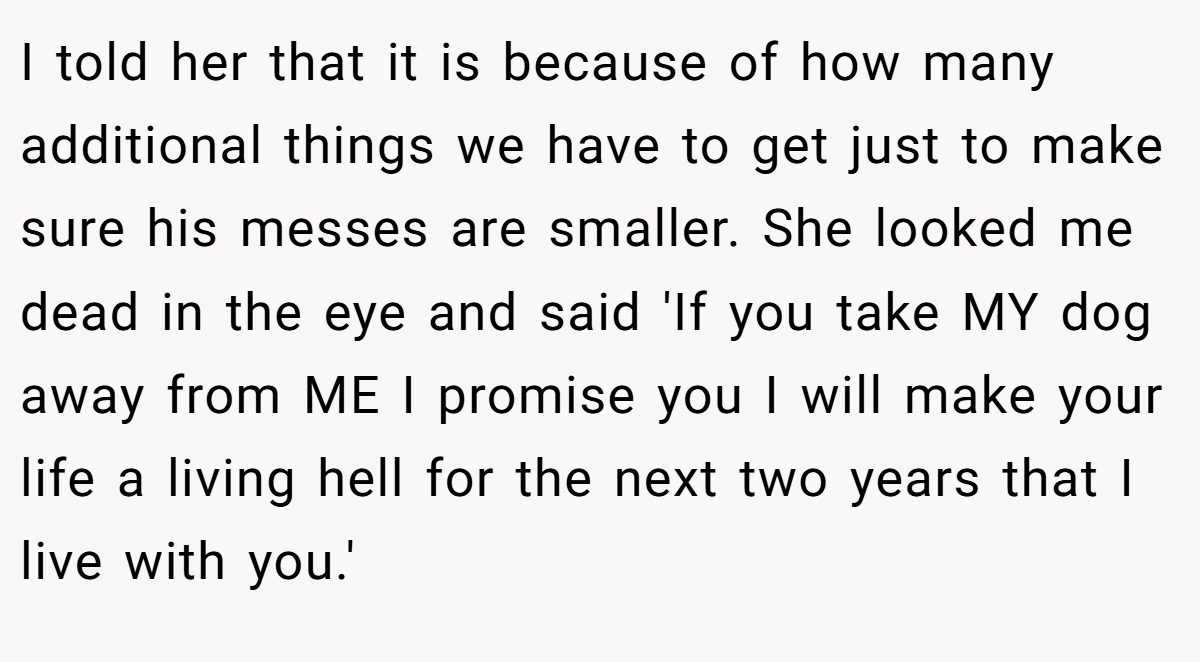 I told her that it is because of how many additional things we have to get just to make sure his messes are smaller. She looked me dead in the eye and said 'If you take MY dog away from ME I promise you I will make your life a living hell for the next two years that I live with you.'