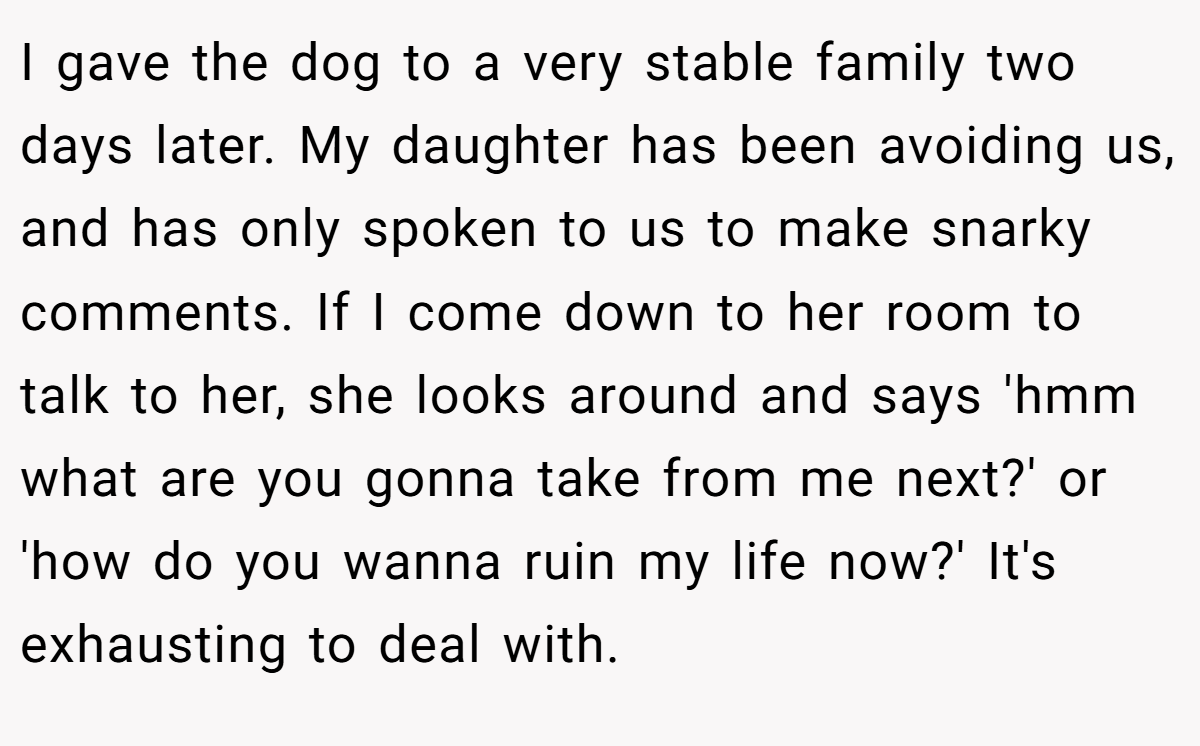 I gave the dog to a very stable family two days later. My daughter has been avoiding us, and has only spoken to us to make snarky comments. If I come down to her room to talk to her, she looks around and says 'hmm what are you gonna take from me next?' or 'how do you wanna ruin my life now?' It's exhausting to deal with.