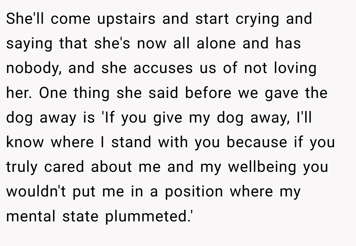 She'll come upstairs and start crying and saying that she's now all alone and has nobody, and she accuses us of not loving her. One thing she said before we gave the dog away is 'If you give my dog away, I'll know where I stand with you because if you truly cared about me and my wellbeing you wouldn't put me in a position where my mental state plummeted.'