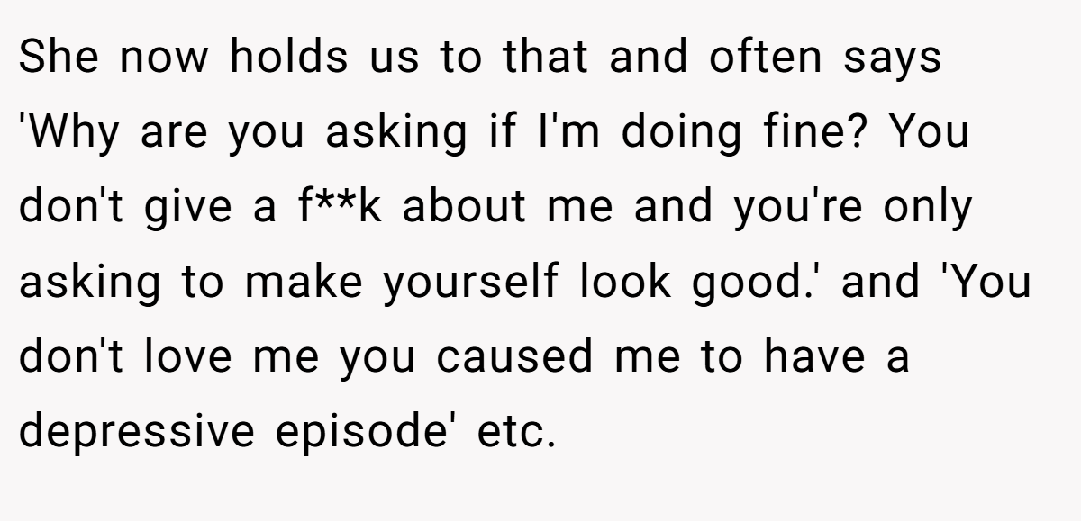 She now holds us to that and often says 'Why are you asking if I'm doing fine? You don't give a f**k about me and you're only asking to make yourself look good.' and 'You don't love me you caused me to have a depressive episode' etc.