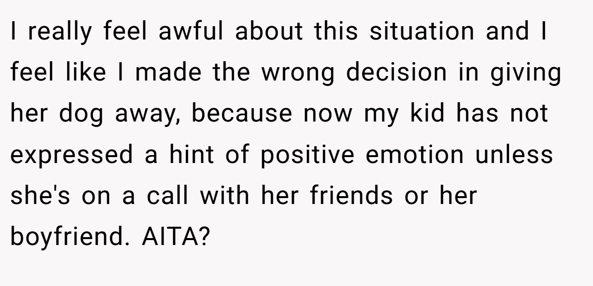 I really feel awful about this situation and I feel like I made the wrong decision in giving her dog away, because now my kid has not expressed a hint of positive emotion unless she's on a call with her friends or her boyfriend. AITA?