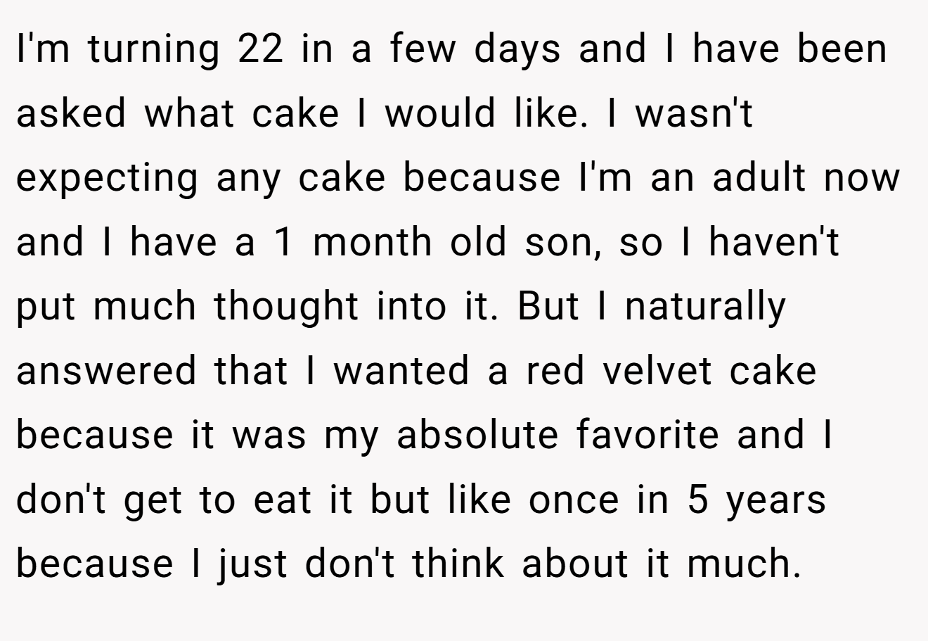 I'm turning 22 in a few days and I have been asked what cake I would like. I wasn't expecting any cake because I'm an adult now and I have a 1 month old son, so I haven't put much thought into it. But I naturally answered that I wanted a red velvet cake because it was my absolute favorite and I don't get to eat it but like once in 5 years because I just don't think about it much.