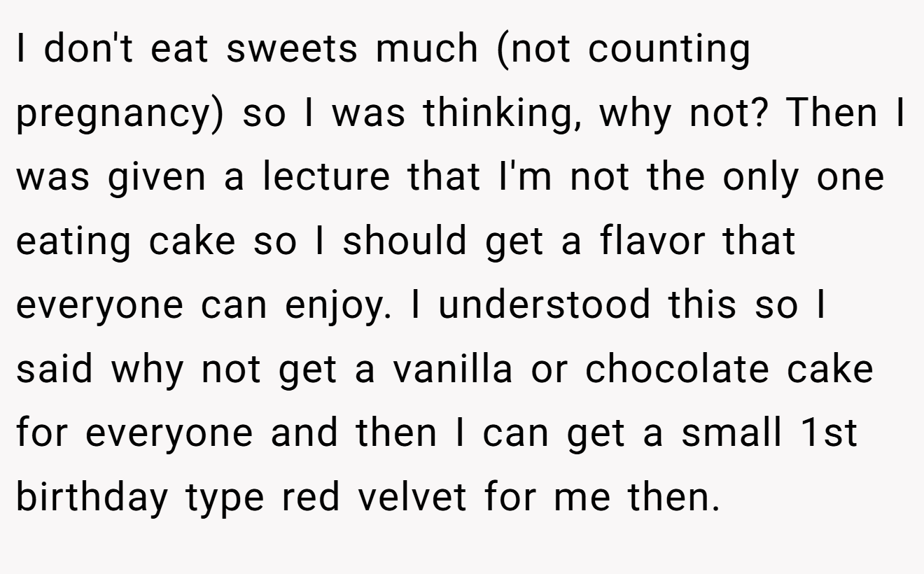 I don't eat sweets much (not counting pregnancy) so I was thinking, why not? Then I was given a lecture that I'm not the only one eating cake so I should get a flavor that everyone can enjoy. I understood this so I said why not get a vanilla or chocolate cake for everyone and then I can get a small 1st birthday type red velvet for me then.