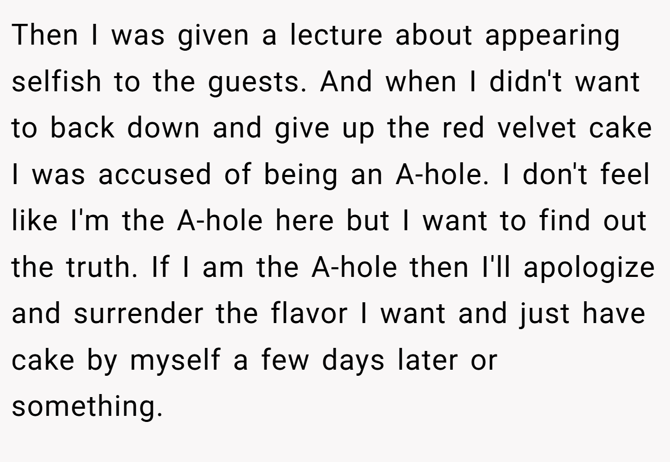 Then I was given a lecture about appearing selfish to the guests. And when I didn't want to back down and give up the red velvet cake I was accused of being an A-hole. I don't feel like I'm the A-hole here but I want to find out the truth. If I am the A-hole then I'll apologize and surrender the flavor I want and just have cake by myself a few days later or something.