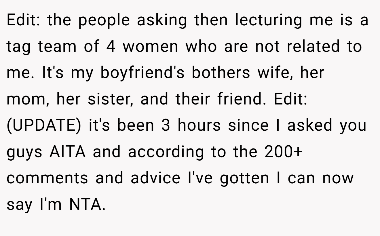 Edit: the people asking then lecturing me is a tag team of 4 women who are not related to me. It's my boyfriend's bothers wife, her mom, her sister, and their friend. Edit: (UPDATE) it's been 3 hours since I asked you guys AITA and according to the 200+ comments and advice I've gotten I can now say I'm NTA.