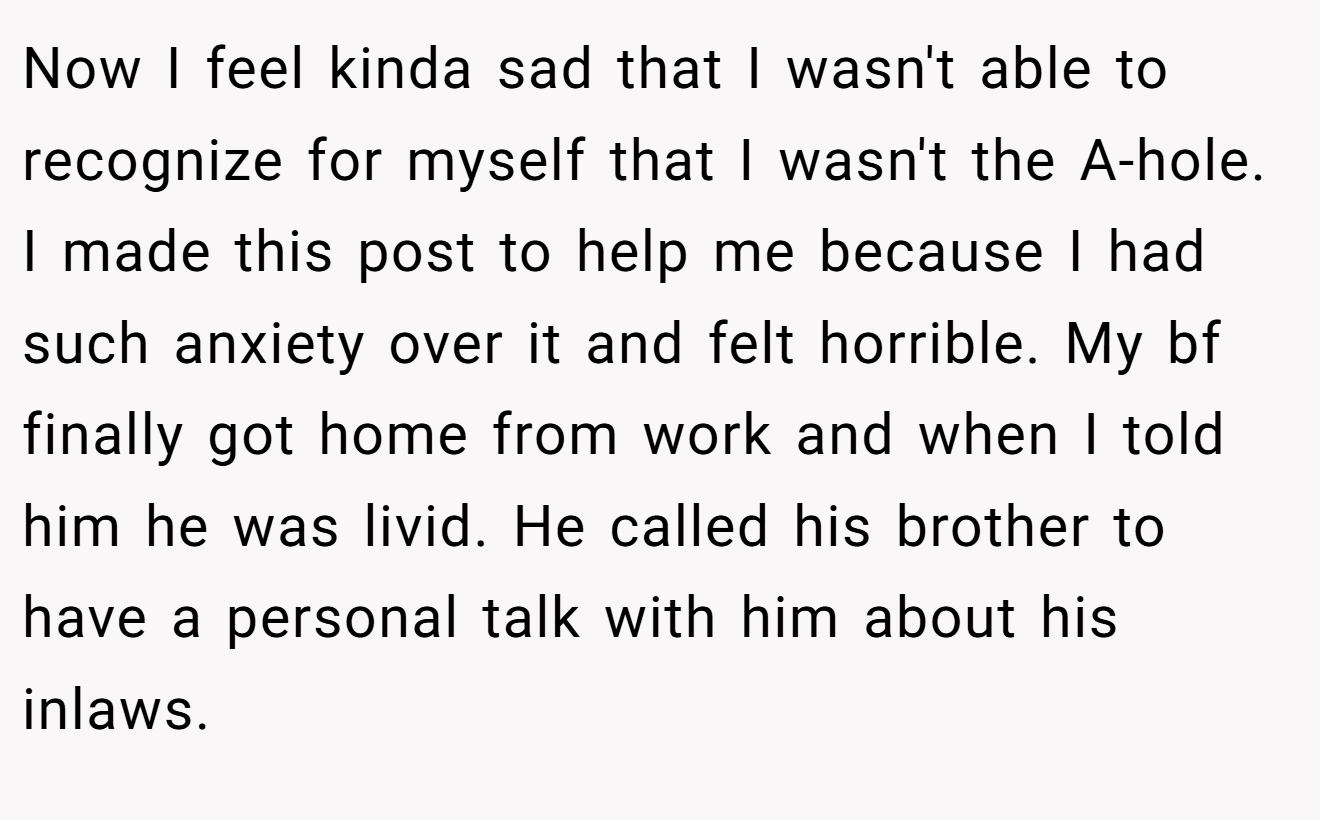 Now I feel kinda sad that I wasn't able to recognize for myself that I wasn't the A-hole. I made this post to help me because I had such anxiety over it and felt horrible. My bf finally got home from work and when I told him he was livid. He called his brother to have a personal talk with him about his inlaws.