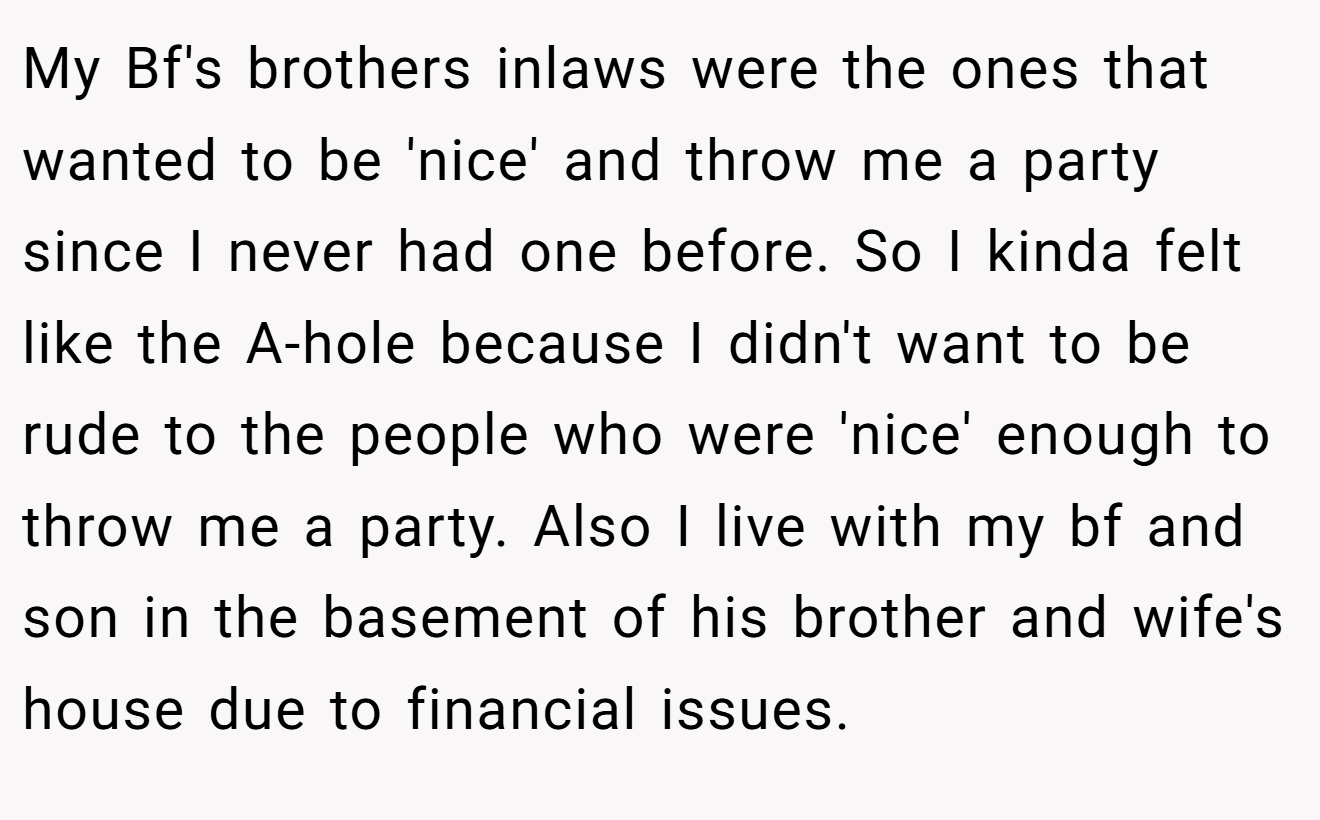 My Bf's brothers inlaws were the ones that wanted to be 'nice' and throw me a party since I never had one before. So I kinda felt like the A-hole because I didn't want to be rude to the people who were 'nice' enough to throw me a party. Also I live with my bf and son in the basement of his brother and wife's house due to financial issues.