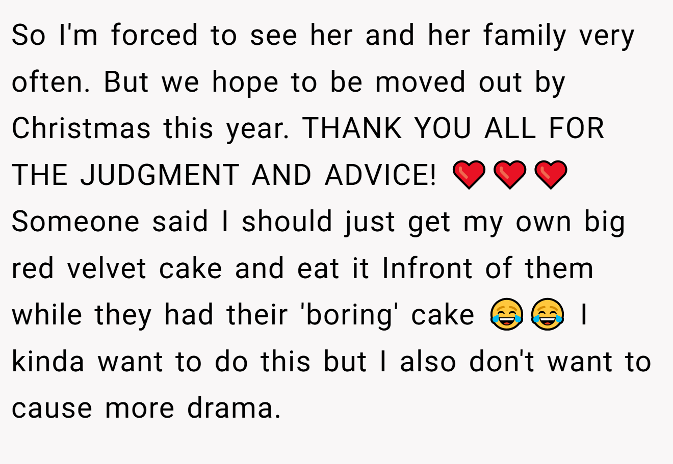 So I'm forced to see her and her family very often. But we hope to be moved out by Christmas this year. THANK YOU ALL FOR THE JUDGMENT AND ADVICE! ❤️❤️❤️ Someone said I should just get my own big red velvet cake and eat it Infront of them while they had their 'boring' cake 😂😂 I kinda want to do this but I also don't want to cause more drama.