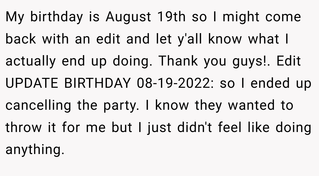 My birthday is August 19th so I might come back with an edit and let y'all know what I actually end up doing. Thank you guys!. Edit UPDATE BIRTHDAY 08-19-2022: so I ended up cancelling the party. I know they wanted to throw it for me but I just didn't feel like doing anything.