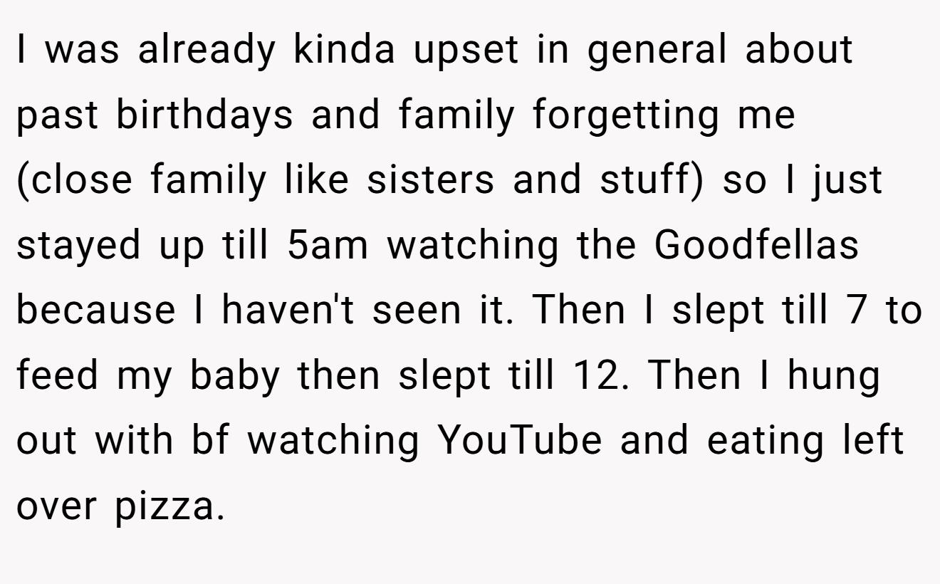 I was already kinda upset in general about past birthdays and family forgetting me (close family like sisters and stuff) so I just stayed up till 5am watching the Goodfellas because I haven't seen it. Then I slept till 7 to feed my baby then slept till 12. Then I hung out with bf watching YouTube and eating left over pizza.