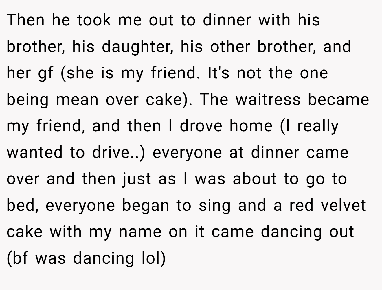 Then he took me out to dinner with his brother, his daughter, his other brother, and her gf (she is my friend. It's not the one being mean over cake). The waitress became my friend, and then I drove home (I really wanted to drive..) everyone at dinner came over and then just as I was about to go to bed, everyone began to sing and a red velvet cake with my name on it came dancing out (bf was dancing lol)