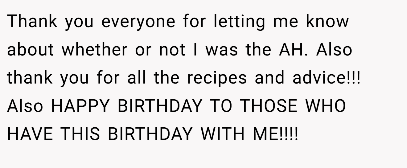 Thank you everyone for letting me know about whether or not I was the AH. Also thank you for all the recipes and advice!!! Also HAPPY BIRTHDAY TO THOSE WHO HAVE THIS BIRTHDAY WITH ME!!!!