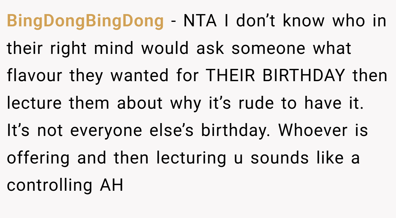 BingDongBingDong - NTA I don’t know who in their right mind would ask someone what flavour they wanted for THEIR BIRTHDAY then lecture them about why it’s rude to have it. It’s not everyone else’s birthday. Whoever is offering and then lecturing u sounds like a controlling AH