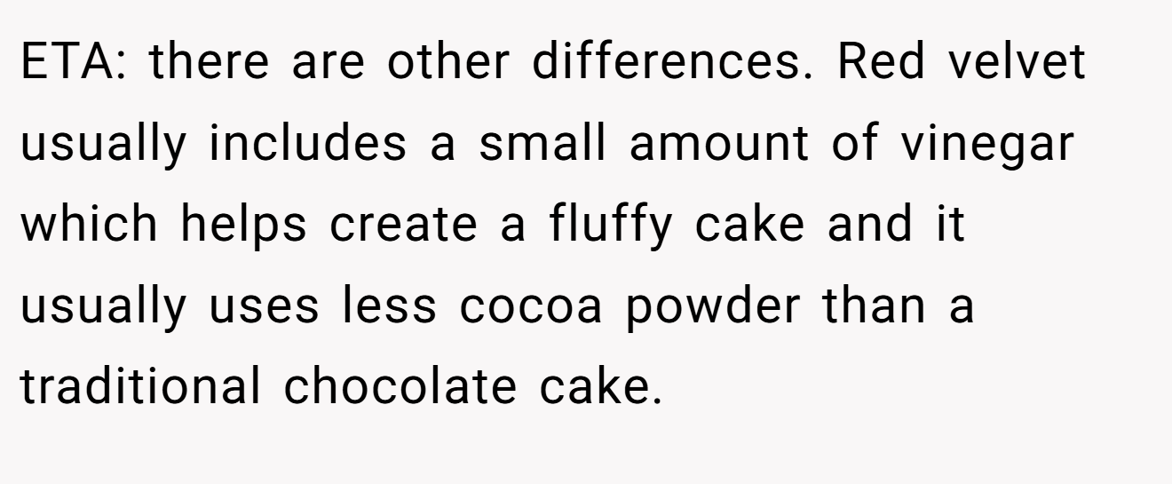 ETA: there are other differences. Red velvet usually includes a small amount of vinegar which helps create a fluffy cake and it usually uses less cocoa powder than a traditional chocolate cake.