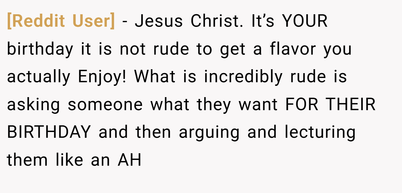 [Reddit User] - Jesus Christ. It’s YOUR birthday it is not rude to get a flavor you actually Enjoy! What is incredibly rude is asking someone what they want FOR THEIR BIRTHDAY and then arguing and lecturing them like an AH