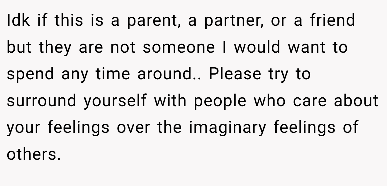 Idk if this is a parent, a partner, or a friend but they are not someone I would want to spend any time around.. Please try to surround yourself with people who care about your feelings over the imaginary feelings of others.