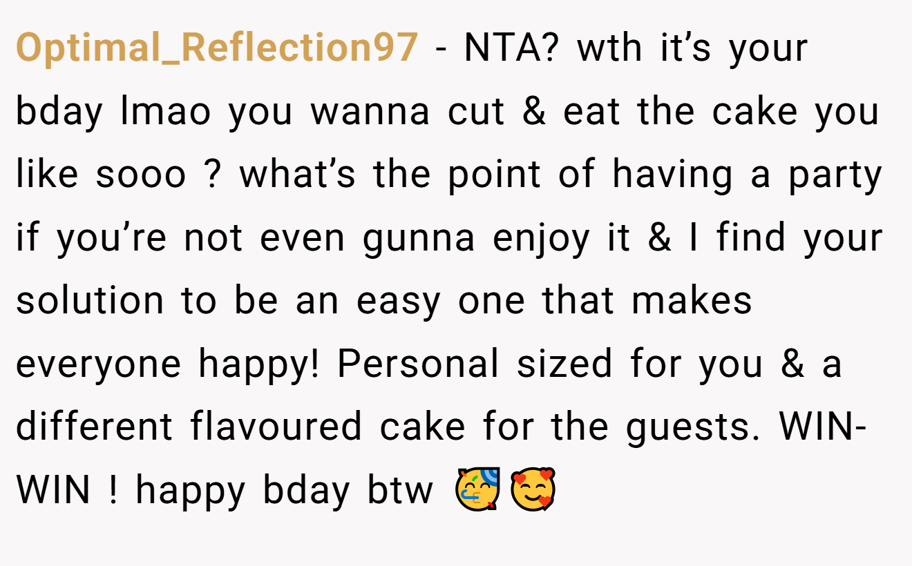 Optimal_Reflection97 - NTA? wth it’s your bday lmao you wanna cut & eat the cake you like sooo ? what’s the point of having a party if you’re not even gunna enjoy it & I find your solution to be an easy one that makes everyone happy! Personal sized for you & a different flavoured cake for the guests. WIN-WIN ! happy bday btw 🥳🥰