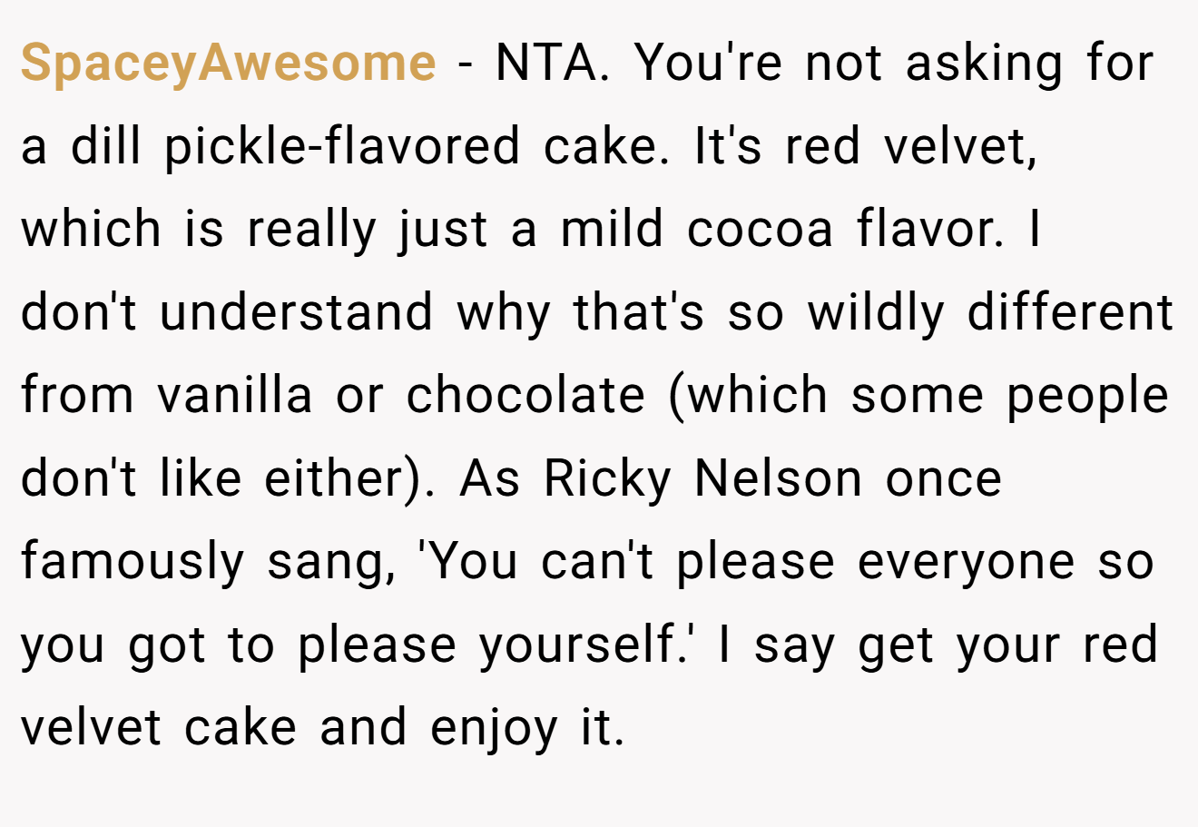 SpaceyAwesome - NTA. You're not asking for a dill pickle-flavored cake. It's red velvet, which is really just a mild cocoa flavor. I don't understand why that's so wildly different from vanilla or chocolate (which some people don't like either). As Ricky Nelson once famously sang, 'You can't please everyone so you got to please yourself.' I say get your red velvet cake and enjoy it.