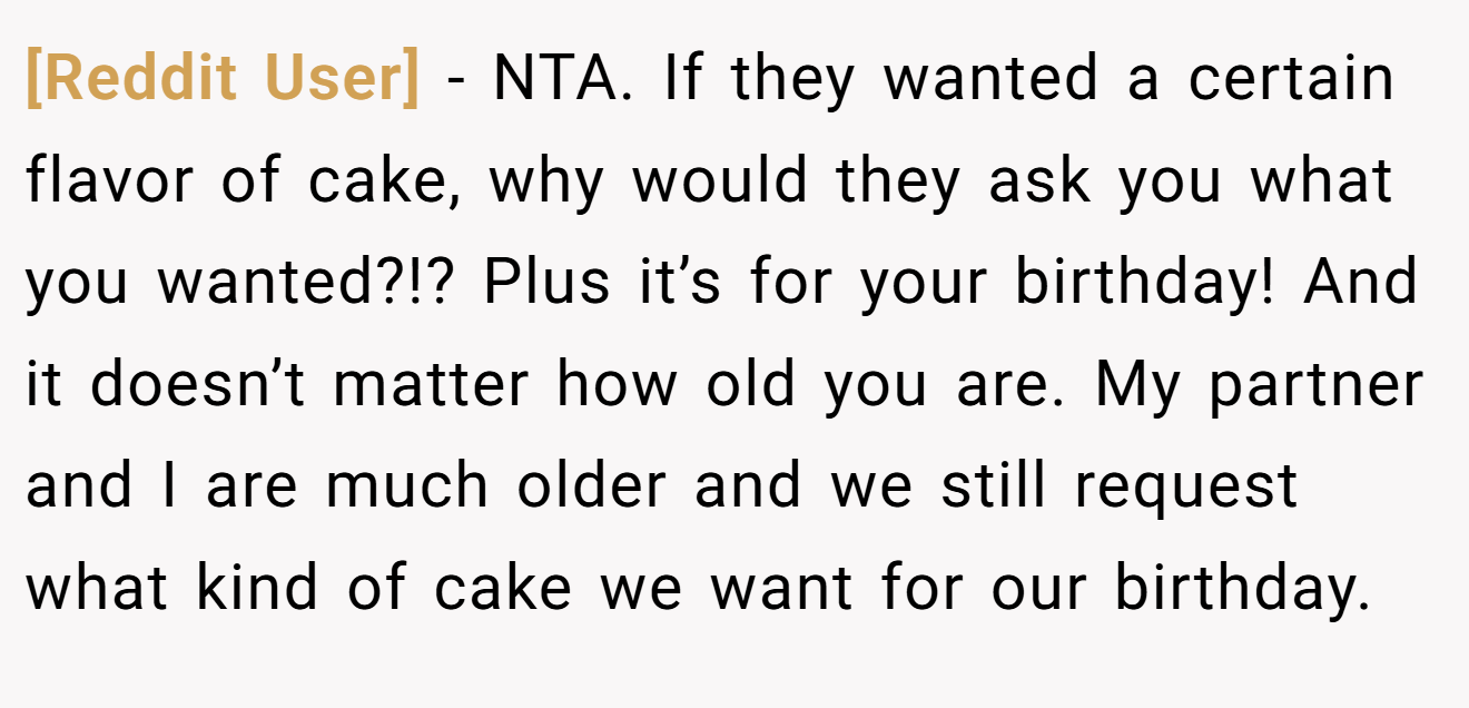 [Reddit User] - NTA. If they wanted a certain flavor of cake, why would they ask you what you wanted?!? Plus it’s for your birthday! And it doesn’t matter how old you are. My partner and I are much older and we still request what kind of cake we want for our birthday.