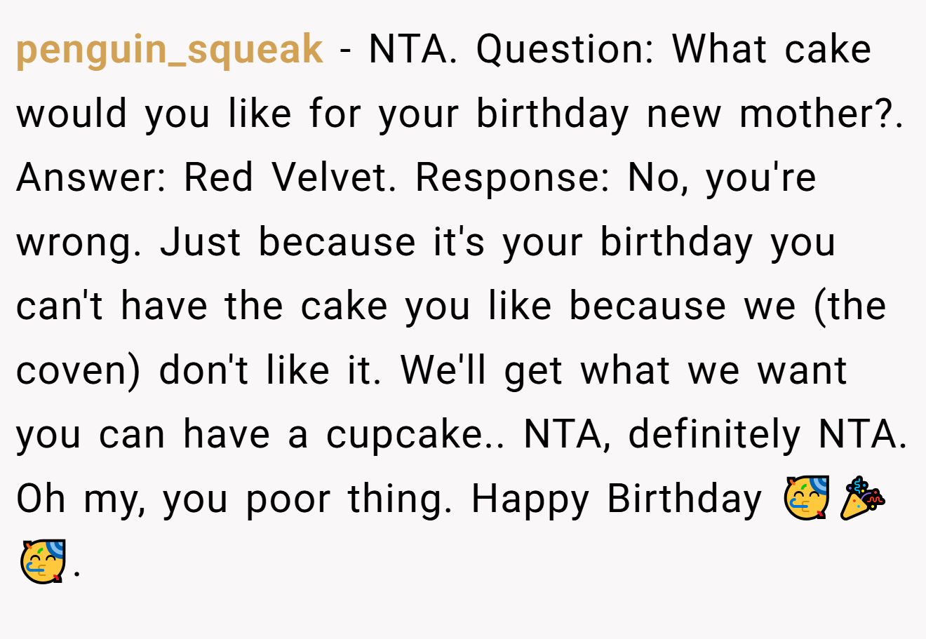 penguin_squeak - NTA. Question: What cake would you like for your birthday new mother?. Answer: Red Velvet. Response: No, you're wrong. Just because it's your birthday you can't have the cake you like because we (the coven) don't like it. We'll get what we want you can have a cupcake.. NTA, definitely NTA. Oh my, you poor thing. Happy Birthday 🥳🎉🥳.