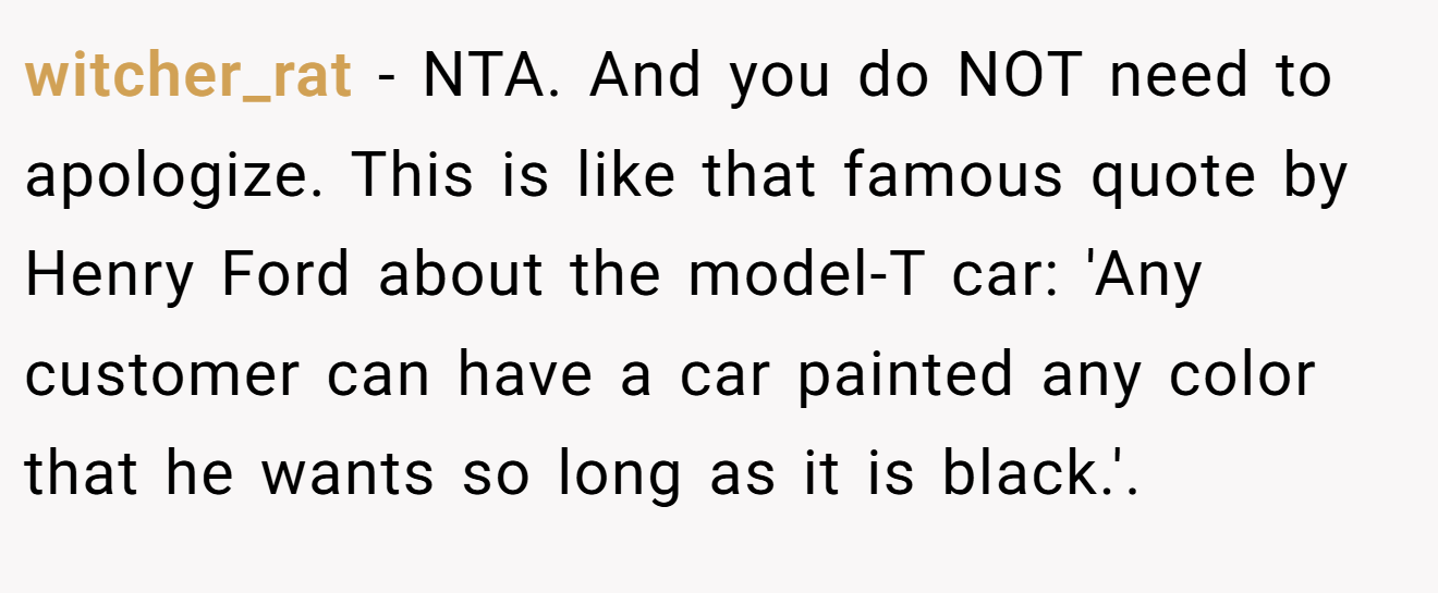 witcher_rat - NTA. And you do NOT need to apologize. This is like that famous quote by Henry Ford about the model-T car: 'Any customer can have a car painted any color that he wants so long as it is black.'.