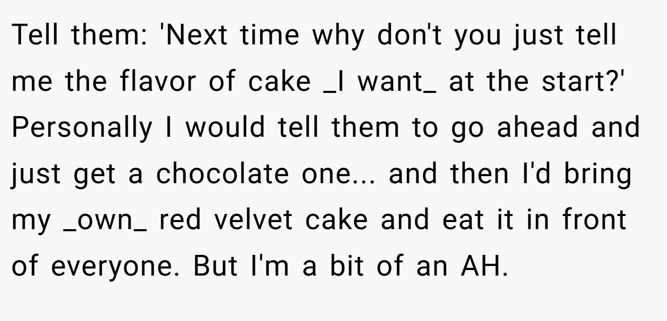 Tell them: 'Next time why don't you just tell me the flavor of cake _I want_ at the start?' Personally I would tell them to go ahead and just get a chocolate one... and then I'd bring my _own_ red velvet cake and eat it in front of everyone. But I'm a bit of an AH.
