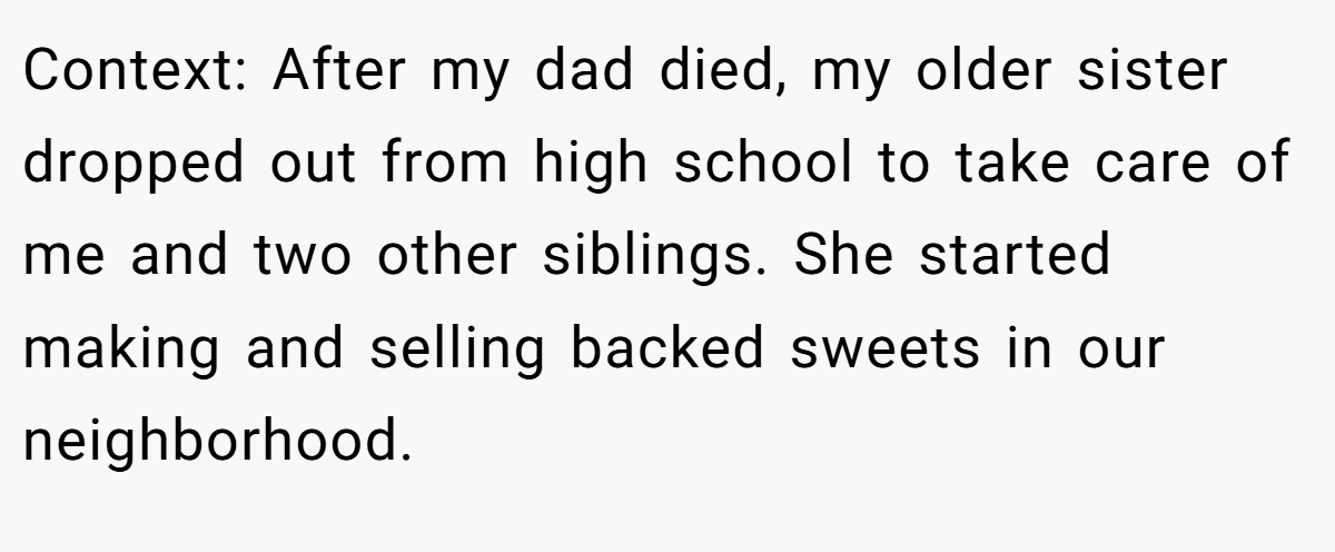 Context: After my dad died, my older sister dropped out from high school to take care of me and two other siblings. She started making and selling backed sweets in our neighborhood.