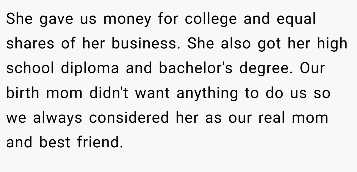 She gave us money for college and equal shares of her business. She also got her high school diploma and bachelor's degree. Our birth mom didn't want anything to do us so we always considered her as our real mom and best friend.
